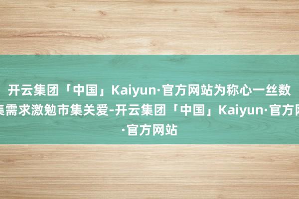 开云集团「中国」Kaiyun·官方网站为称心一丝数市集需求激勉市集关爱-开云集团「中国」Kaiyun·官方网站