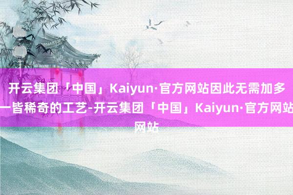 开云集团「中国」Kaiyun·官方网站因此无需加多一皆稀奇的工艺-开云集团「中国」Kaiyun·官方网站