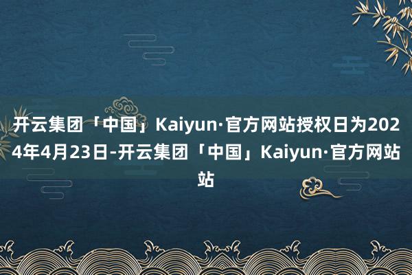 开云集团「中国」Kaiyun·官方网站授权日为2024年4月23日-开云集团「中国」Kaiyun·官方网站