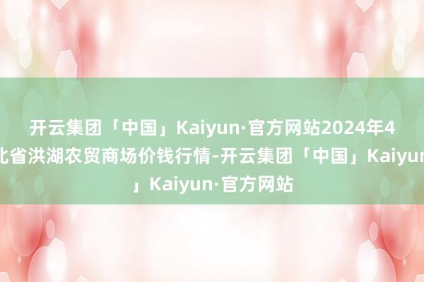 开云集团「中国」Kaiyun·官方网站2024年4月25日湖北省洪湖农贸商场价钱行情-开云集团「中国」Kaiyun·官方网站