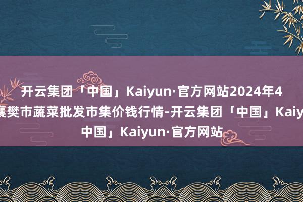 开云集团「中国」Kaiyun·官方网站2024年4月25日湖北襄樊市蔬菜批发市集价钱行情-开云集团「中国」Kaiyun·官方网站