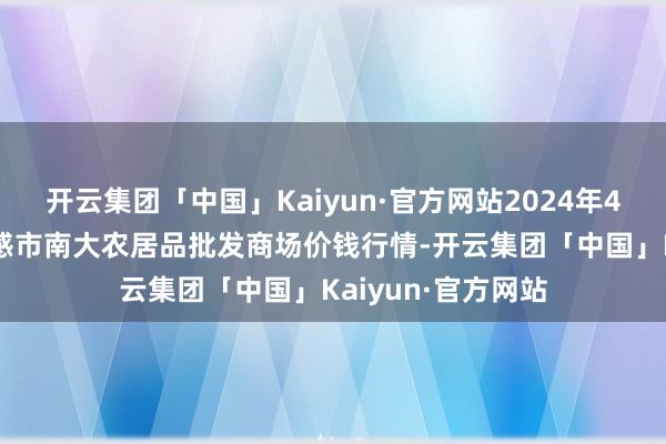 开云集团「中国」Kaiyun·官方网站2024年4月25日湖北省孝感市南大农居品批发商场价钱行情-开云集团「中国」Kaiyun·官方网站