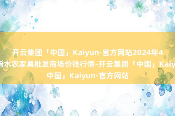 开云集团「中国」Kaiyun·官方网站2024年4月25日湖北浠水农家具批发商场价钱行情-开云集团「中国」Kaiyun·官方网站