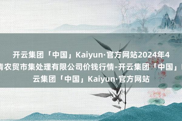 开云集团「中国」Kaiyun·官方网站2024年4月25日湖北四季青农贸市集处理有限公司价钱行情-开云集团「中国」Kaiyun·官方网站