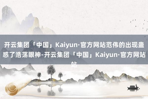 开云集团「中国」Kaiyun·官方网站范伟的出现蛊惑了浩荡眼神-开云集团「中国」Kaiyun·官方网站