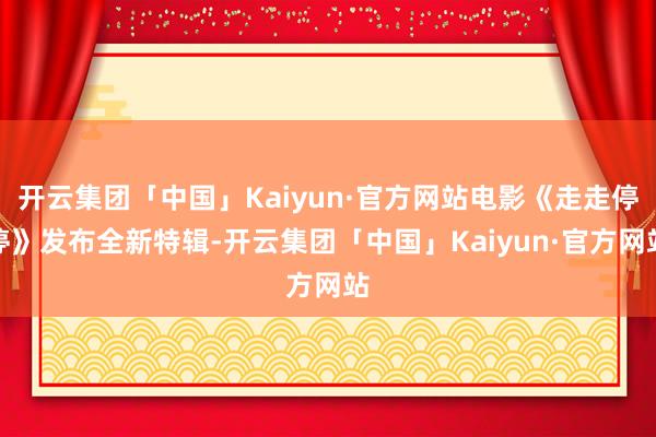 开云集团「中国」Kaiyun·官方网站电影《走走停停》发布全新特辑-开云集团「中国」Kaiyun·官方网站