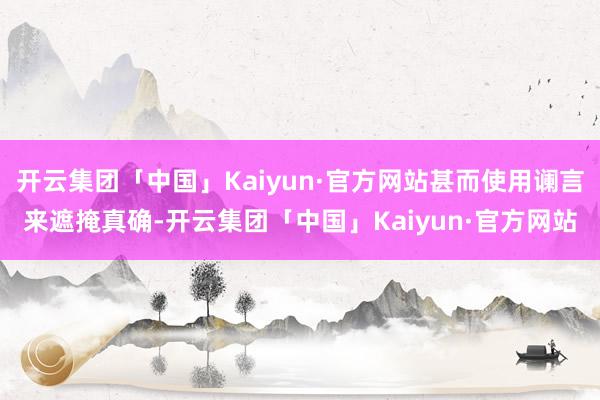 开云集团「中国」Kaiyun·官方网站甚而使用谰言来遮掩真确-开云集团「中国」Kaiyun·官方网站