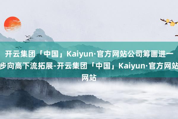 开云集团「中国」Kaiyun·官方网站公司筹画进一步向高下流拓展-开云集团「中国」Kaiyun·官方网站