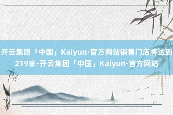 开云集团「中国」Kaiyun·官方网站销售门店将达到219家-开云集团「中国」Kaiyun·官方网站