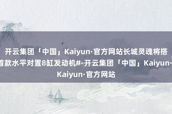 开云集团「中国」Kaiyun·官方网站长城灵魂将搭载#巨匠首款水平对置8缸发动机#-开云集团「中国」Kaiyun·官方网站