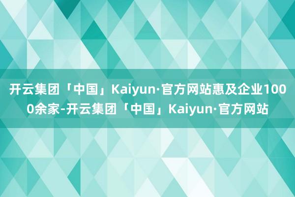 开云集团「中国」Kaiyun·官方网站惠及企业1000余家-开云集团「中国」Kaiyun·官方网站