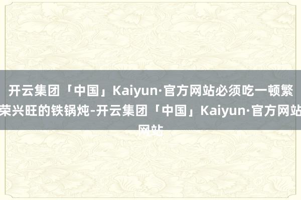 开云集团「中国」Kaiyun·官方网站必须吃一顿繁荣兴旺的铁锅炖-开云集团「中国」Kaiyun·官方网站