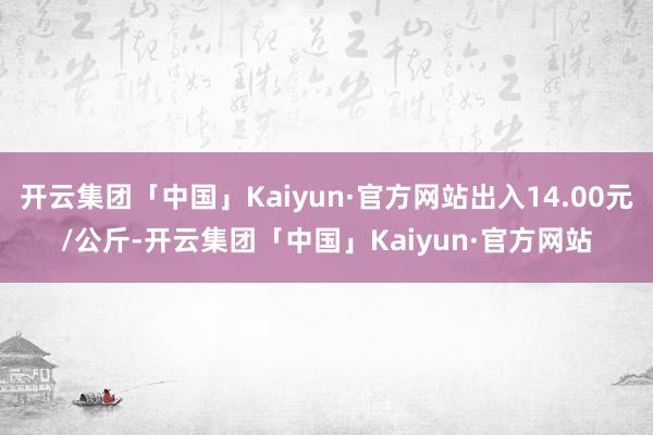 开云集团「中国」Kaiyun·官方网站出入14.00元/公斤-开云集团「中国」Kaiyun·官方网站