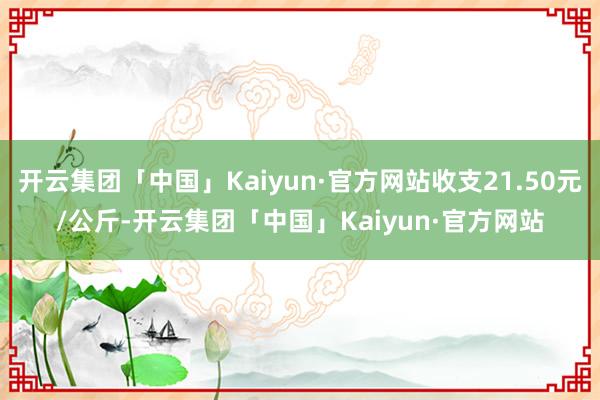 开云集团「中国」Kaiyun·官方网站收支21.50元/公斤-开云集团「中国」Kaiyun·官方网站