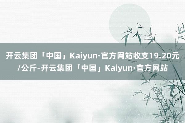 开云集团「中国」Kaiyun·官方网站收支19.20元/公斤-开云集团「中国」Kaiyun·官方网站