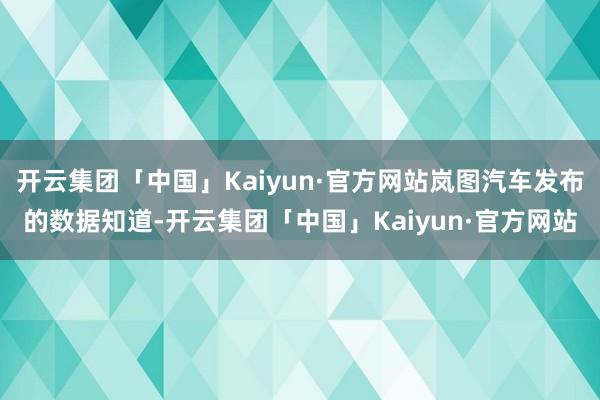 开云集团「中国」Kaiyun·官方网站岚图汽车发布的数据知道-开云集团「中国」Kaiyun·官方网站