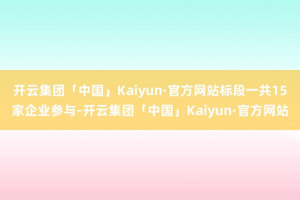 开云集团「中国」Kaiyun·官方网站标段一共15家企业参与-开云集团「中国」Kaiyun·官方网站