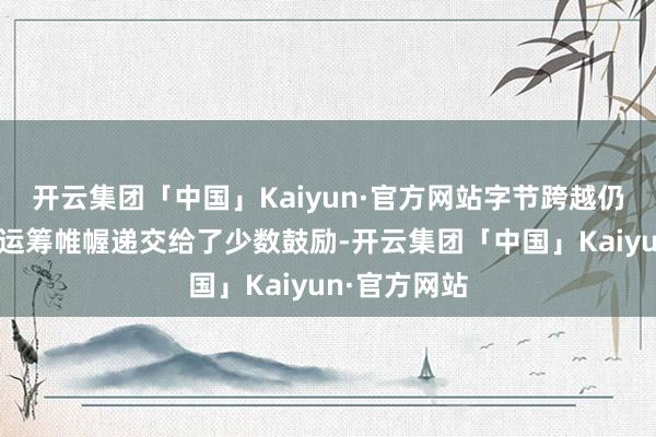 开云集团「中国」Kaiyun·官方网站字节跨越仍是将融资有运筹帷幄递交给了少数鼓励-开云集团「中国」Kaiyun·官方网站