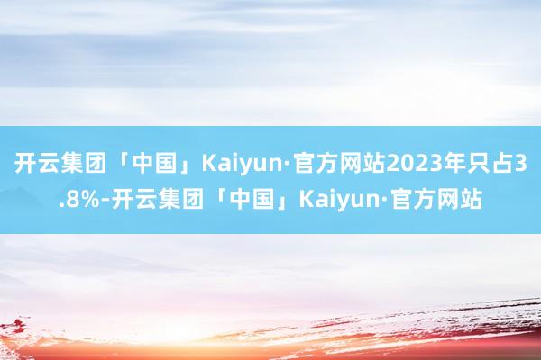 开云集团「中国」Kaiyun·官方网站2023年只占3.8%-开云集团「中国」Kaiyun·官方网站