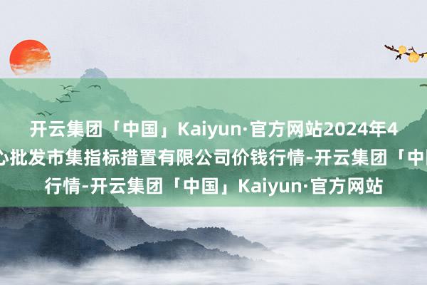 开云集团「中国」Kaiyun·官方网站2024年4月29日上海农居品中心批发市集指标措置有限公司价钱行情-开云集团「中国」Kaiyun·官方网站