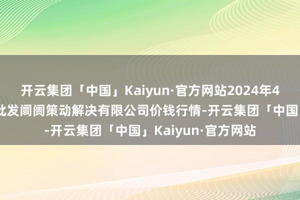 开云集团「中国」Kaiyun·官方网站2024年4月29日上海市江桥批发阛阓策动解决有限公司价钱行情-开云集团「中国」Kaiyun·官方网站