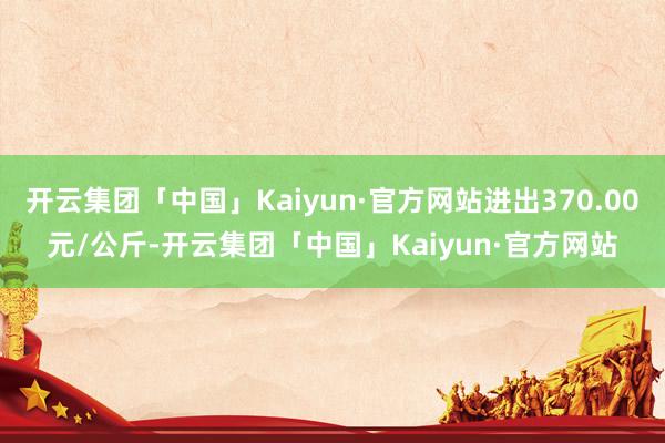 开云集团「中国」Kaiyun·官方网站进出370.00元/公斤-开云集团「中国」Kaiyun·官方网站