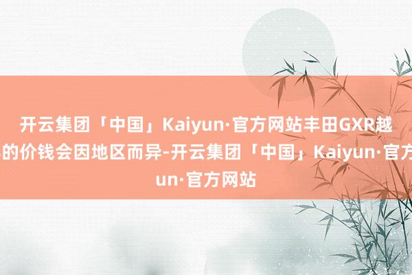 开云集团「中国」Kaiyun·官方网站丰田GXR越野V8的价钱会因地区而异-开云集团「中国」Kaiyun·官方网站