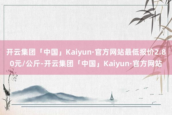 开云集团「中国」Kaiyun·官方网站最低报价2.80元/公斤-开云集团「中国」Kaiyun·官方网站