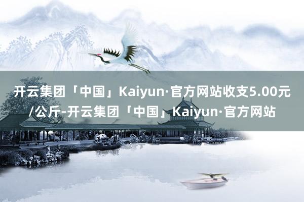 开云集团「中国」Kaiyun·官方网站收支5.00元/公斤-开云集团「中国」Kaiyun·官方网站