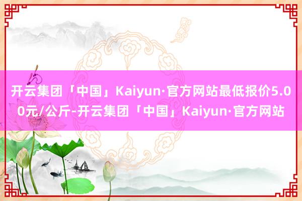 开云集团「中国」Kaiyun·官方网站最低报价5.00元/公斤-开云集团「中国」Kaiyun·官方网站