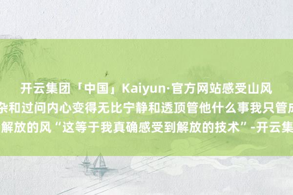 开云集团「中国」Kaiyun·官方网站感受山风吹过面颊屏蔽掉了一切嘈杂和过问内心变得无比宁静和透顶管他什么事我只管成为解放的风“这等于我真确感受到解放的技术”-开云集团「中国」Kaiyun·官方网站