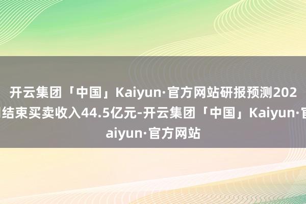 开云集团「中国」Kaiyun·官方网站研报预测2023年公司结束买卖收入44.5亿元-开云集团「中国」Kaiyun·官方网站