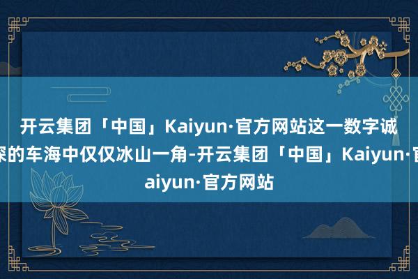 开云集团「中国」Kaiyun·官方网站这一数字诚然在精深的车海中仅仅冰山一角-开云集团「中国」Kaiyun·官方网站