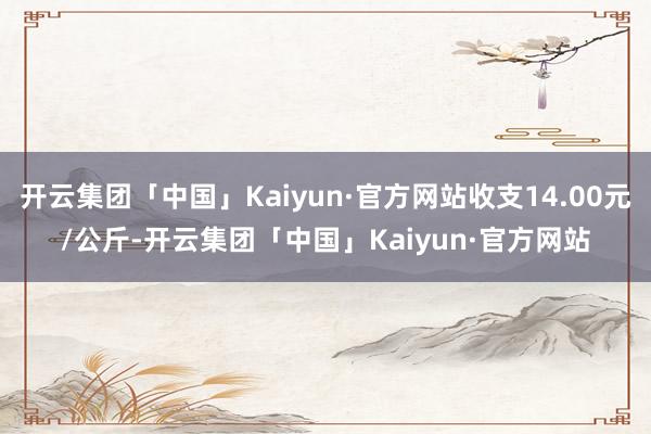 开云集团「中国」Kaiyun·官方网站收支14.00元/公斤-开云集团「中国」Kaiyun·官方网站