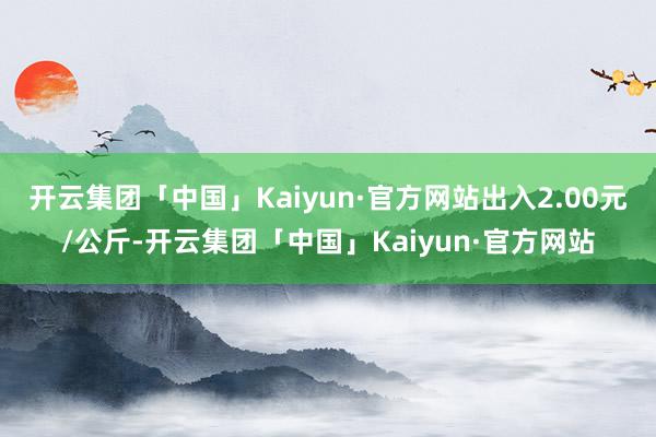 开云集团「中国」Kaiyun·官方网站出入2.00元/公斤-开云集团「中国」Kaiyun·官方网站