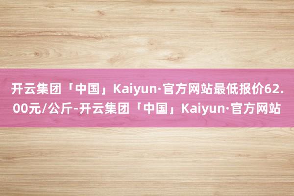 开云集团「中国」Kaiyun·官方网站最低报价62.00元/公斤-开云集团「中国」Kaiyun·官方网站