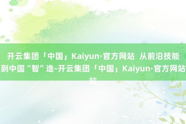 开云集团「中国」Kaiyun·官方网站  从前沿技能到中国“智”造-开云集团「中国」Kaiyun·官方网站