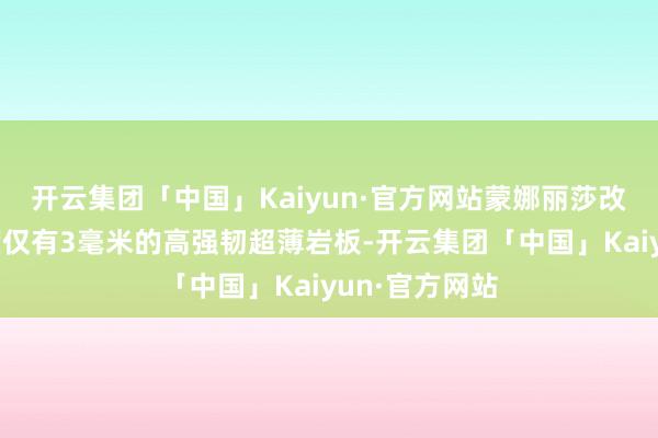 开云集团「中国」Kaiyun·官方网站蒙娜丽莎改变研发出厚度仅有3毫米的高强韧超薄岩板-开云集团「中国」Kaiyun·官方网站