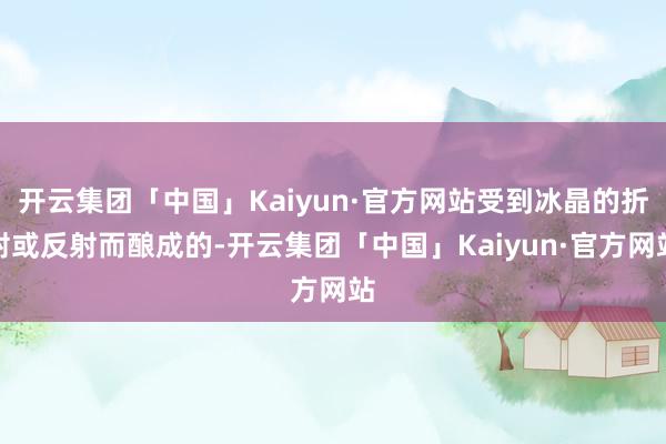 开云集团「中国」Kaiyun·官方网站受到冰晶的折射或反射而酿成的-开云集团「中国」Kaiyun·官方网站