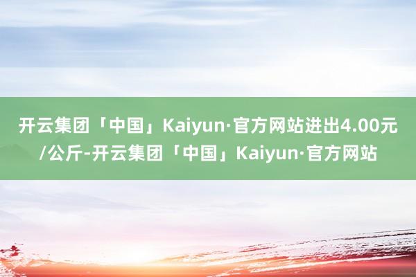 开云集团「中国」Kaiyun·官方网站进出4.00元/公斤-开云集团「中国」Kaiyun·官方网站