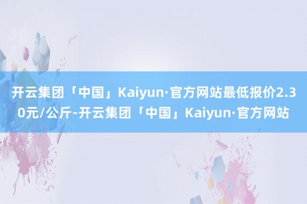 开云集团「中国」Kaiyun·官方网站最低报价2.30元/公斤-开云集团「中国」Kaiyun·官方网站