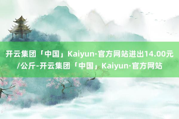 开云集团「中国」Kaiyun·官方网站进出14.00元/公斤-开云集团「中国」Kaiyun·官方网站