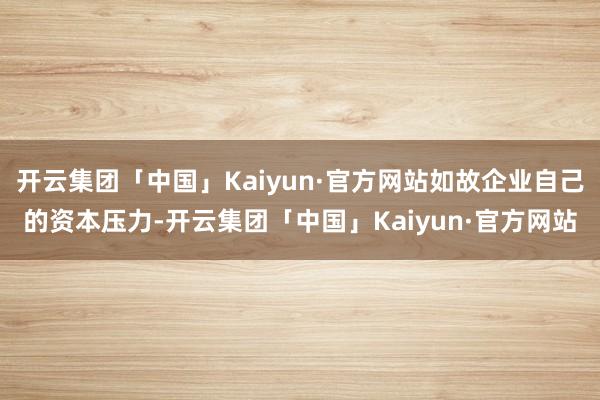 开云集团「中国」Kaiyun·官方网站如故企业自己的资本压力-开云集团「中国」Kaiyun·官方网站