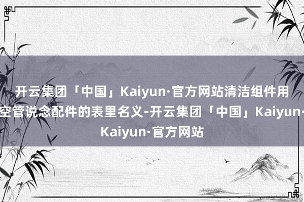 开云集团「中国」Kaiyun·官方网站清洁组件用于清洁真空管说念配件的表里名义-开云集团「中国」Kaiyun·官方网站