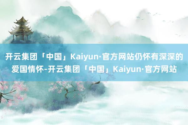 开云集团「中国」Kaiyun·官方网站仍怀有深深的爱国情怀-开云集团「中国」Kaiyun·官方网站