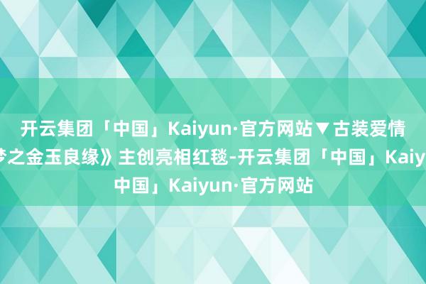 开云集团「中国」Kaiyun·官方网站▼古装爱情巨制《红楼梦之金玉良缘》主创亮相红毯-开云集团「中国」Kaiyun·官方网站