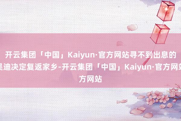 开云集团「中国」Kaiyun·官方网站寻不到出息的吴迪决定复返家乡-开云集团「中国」Kaiyun·官方网站