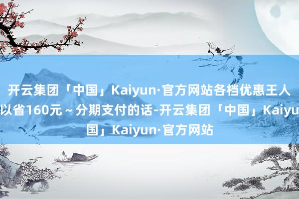 开云集团「中国」Kaiyun·官方网站各档优惠王人享受的话可以省160元～分期支付的话-开云集团「中国」Kaiyun·官方网站