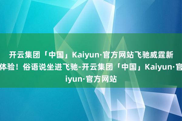 开云集团「中国」Kaiyun·官方网站飞驰威霆新视线新体验！俗语说坐进飞驰-开云集团「中国」Kaiyun·官方网站