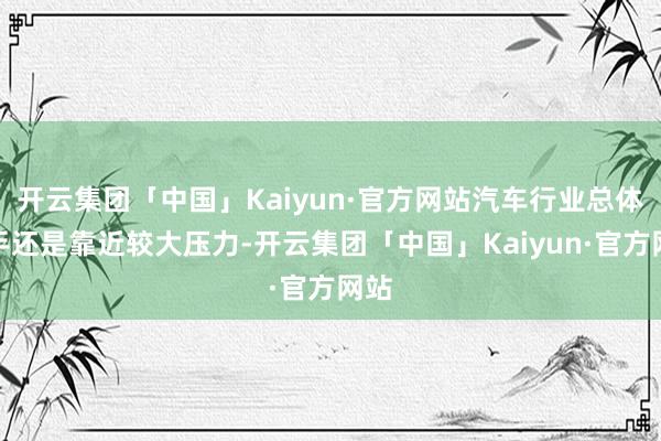 开云集团「中国」Kaiyun·官方网站汽车行业总体脱手还是靠近较大压力-开云集团「中国」Kaiyun·官方网站